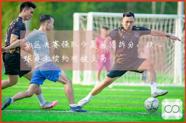 分区决赛强队今夏或将拆分，核心球员未续约将被交易
