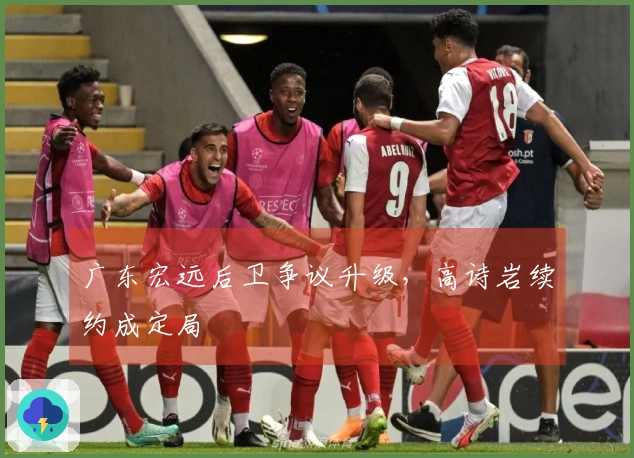 广东宏远后卫争议升级，高诗岩续约成定局